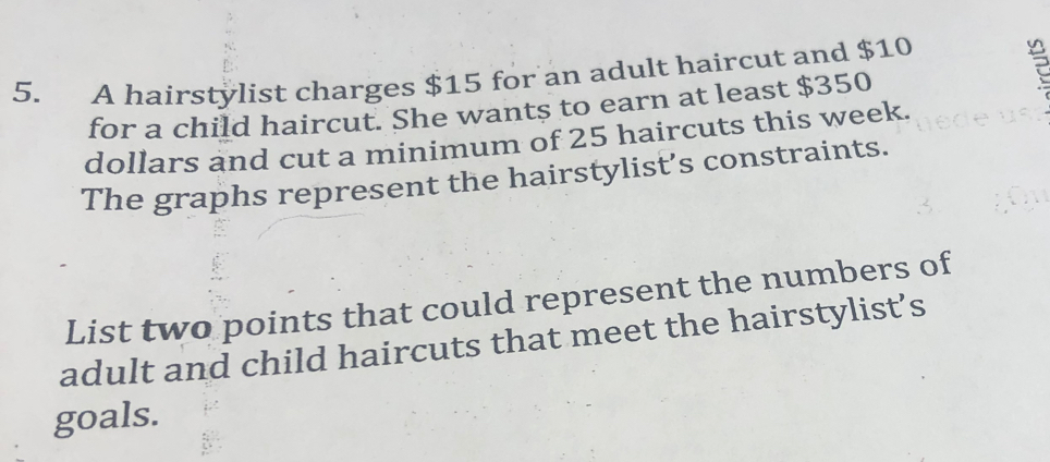 A hairstylist charges $15 for an adult haircut and $10
for a child haircut. She wants to earn at least $350
dollars and cut a minimum of 25 haircuts this week. 
The graphs represent the hairstylist’s constraints. 
List two points that could represent the numbers of 
adult and child haircuts that meet the hairstylist’s 
goals.