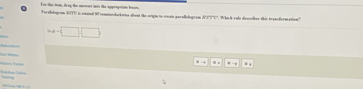 For this item, drag the answers into the appropriate boxes. 
Parallelogram RSTU is rotated DO counterclockwise about the origin to create parallelogram RSTU Which rule describes this transformation?
(x,y)to (□
Buborations 
Jsco Wébex 
: -; = z 
Mastery Tracker 
Bnintuse Online 
Tutoring 
McGriw H K- 1.2