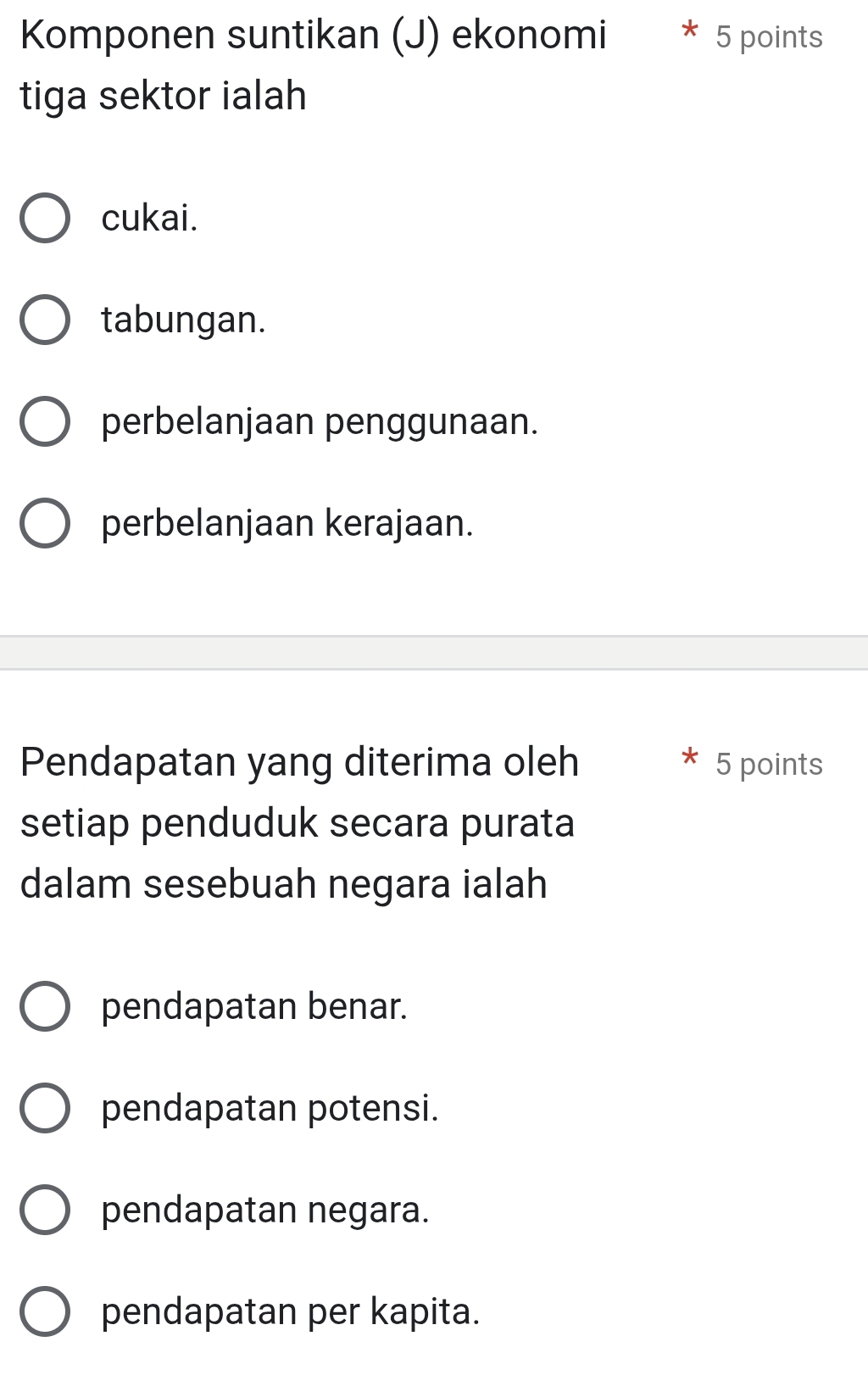 Komponen suntikan (J) ekonomi 5 points
tiga sektor ialah
cukai.
tabungan.
perbelanjaan penggunaan.
perbelanjaan kerajaan.
Pendapatan yang diterima oleh 5 points
setiap penduduk secara purata
dalam sesebuah negara ialah
pendapatan benar.
pendapatan potensi.
pendapatan negara.
pendapatan per kapita.