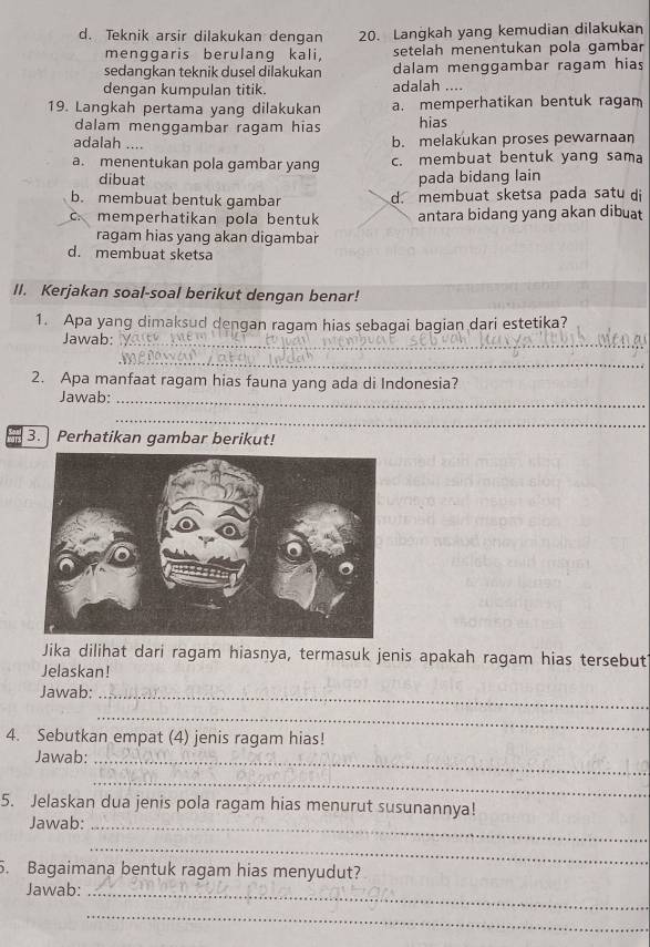 d. Teknik arsir dilakukan dengan 20. Lanġkah yang kemudian dilakukan
menggaris berulang kali, setelah menentukan pola gambar
sedangkan teknik dusel dilakukan dalam menggambar ragam hias
dengan kumpulan titik. adalah ....
19. Langkah pertama yang dilakukan a. memperhatikan bentuk ragam
dalam menggambar ragam hias hias
adalah .... b. melakukan proses pewarnaan
a. menentukan pola gambar yang c. membuat bentuk yang sama
dibuat pada bidang lain
b. membuat bentuk gambar d. membuat sketsa pada satu di
c.memperhatikan pola bentuk antara bidang yang akan dibuat
ragam hias yang akan digambar
d. membuat sketsa
II. Kerjakan soal-soal berikut dengan benar!
1. Apa yang dimaksud dengan ragam hias sebagai bagian dari estetika?
Jawab:_
_
2. Apa manfaat ragam hias fauna yang ada di Indonesia?
Jawab:_
_
3. Perhatikan gambar berikut!
Jika dilihat dari ragam hiasnya, termasuk jenis apakah ragam hias tersebut
Jelaskan!
Jawab:_
_
4. Sebutkan empat (4) jenis ragam hias!
Jawab:_
_
5. Jelaskan dua jenis pola ragam hias menurut susunannya!
Jawab:_
_
5. Bagaimana bentuk ragam hias menyudut?
Jawab:_
_