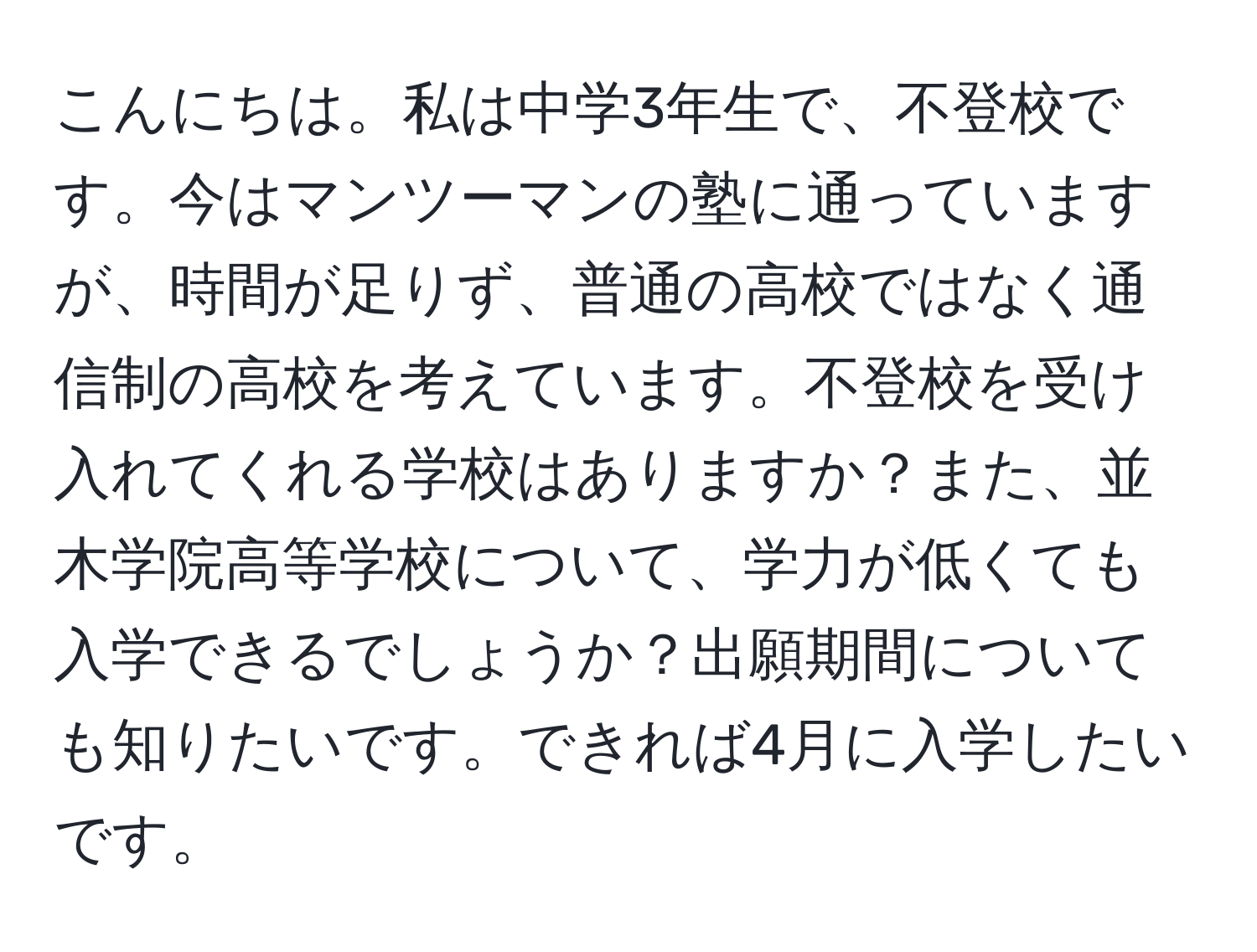 こんにちは。私は中学3年生で、不登校です。今はマンツーマンの塾に通っていますが、時間が足りず、普通の高校ではなく通信制の高校を考えています。不登校を受け入れてくれる学校はありますか？また、並木学院高等学校について、学力が低くても入学できるでしょうか？出願期間についても知りたいです。できれば4月に入学したいです。