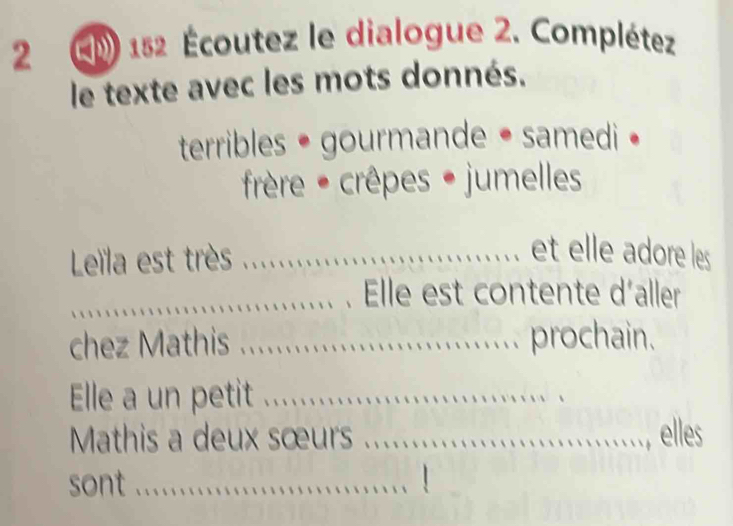 2 152 Écoutez le dialogue 2. Complétez 
le texte avec les mots donnés. 
terribles • gourmande • samedi • 
frèêre - crêpes • jumelles 
Leïla est très_ 
et elle adore les 
_Elle est contente d´aller 
chez Mathis_ prochain. 
Elle a un petit_ 
Mathis a deux sœurs ._ elles 
sont_