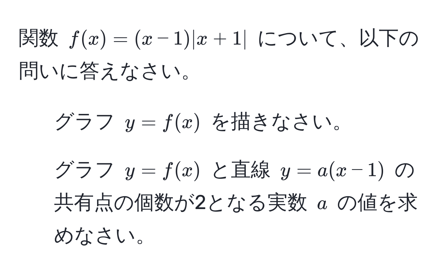 関数 $f(x) = (x-1)|x+1|$ について、以下の問いに答えなさい。  
1. グラフ $y = f(x)$ を描きなさい。  
2. グラフ $y = f(x)$ と直線 $y = a(x-1)$ の共有点の個数が2となる実数 $a$ の値を求めなさい。