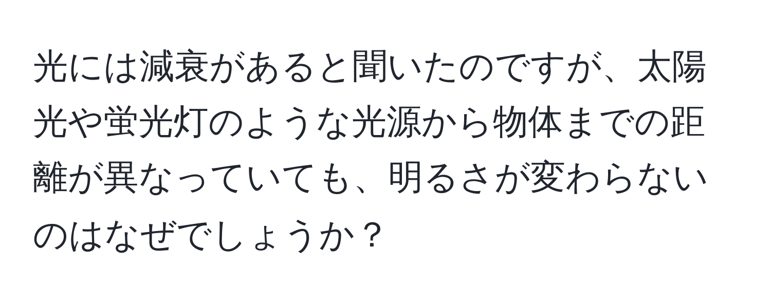 光には減衰があると聞いたのですが、太陽光や蛍光灯のような光源から物体までの距離が異なっていても、明るさが変わらないのはなぜでしょうか？