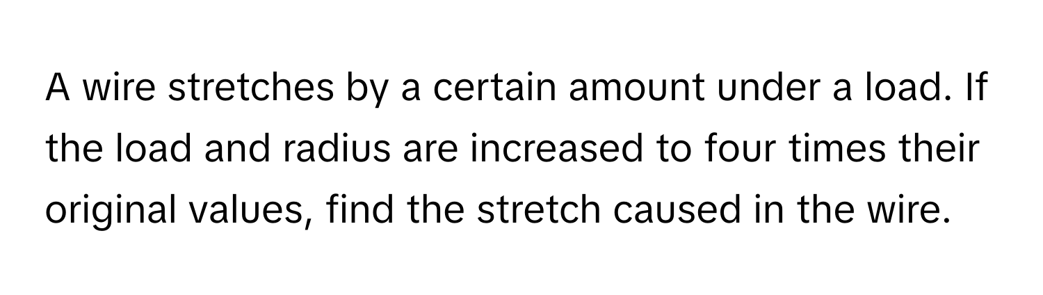 A wire stretches by a certain amount under a load. If the load and radius are increased to four times their original values, find the stretch caused in the wire.