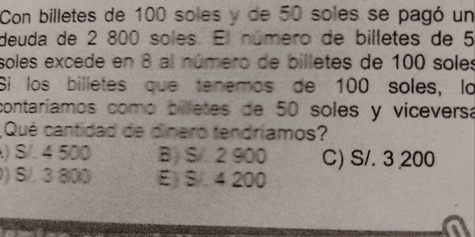 Con billetes de 100 soles y de 50 soles se pagó un
deuda de 2 800 soles. El número de billetes de 5
soles excede en 8 al número de billetes de 100 soles
Si los billetes que tenemos de 100 soles, lo
contaríamos como billetes de 50 soles y viceversa
,Qué cantidad de dinero tendríamos?
) S/. 4 500 B) S/. 2 900
C) S/. 3 200
) S/ 3 800
E) S/. 4 200