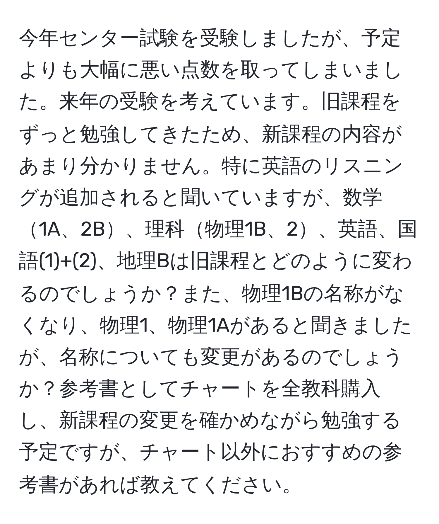 今年センター試験を受験しましたが、予定よりも大幅に悪い点数を取ってしまいました。来年の受験を考えています。旧課程をずっと勉強してきたため、新課程の内容があまり分かりません。特に英語のリスニングが追加されると聞いていますが、数学1A、2B、理科物理1B、2、英語、国語(1)+(2)、地理Bは旧課程とどのように変わるのでしょうか？また、物理1Bの名称がなくなり、物理1、物理1Aがあると聞きましたが、名称についても変更があるのでしょうか？参考書としてチャートを全教科購入し、新課程の変更を確かめながら勉強する予定ですが、チャート以外におすすめの参考書があれば教えてください。