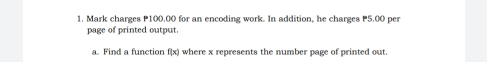 Mark charges P100,00 for an encoding work. In addition, he charges P5,00 per 
page of printed output. 
a. Find a function f(x) where x represents the number page of printed out.