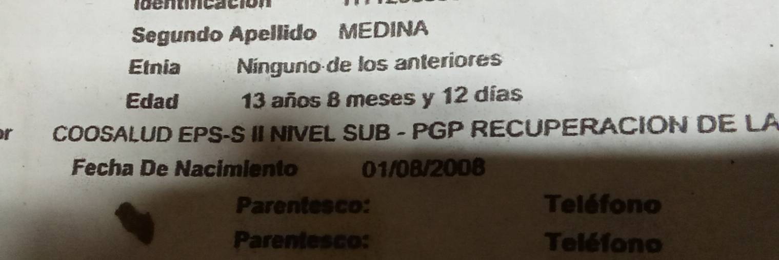 Ientncación 
Segundo Apellido MEDINA 
Etnia Nínguno de los anteriores 
Edad 13 años 8 meses y 12 días 
r COOSALUD EPS-S II NIVEL SUB - PGP RECUPERACION DE LA 
Fecha De Nacimiento 01/08/2008 
Parentesco: Teléfono 
Parentesco: Teléfono