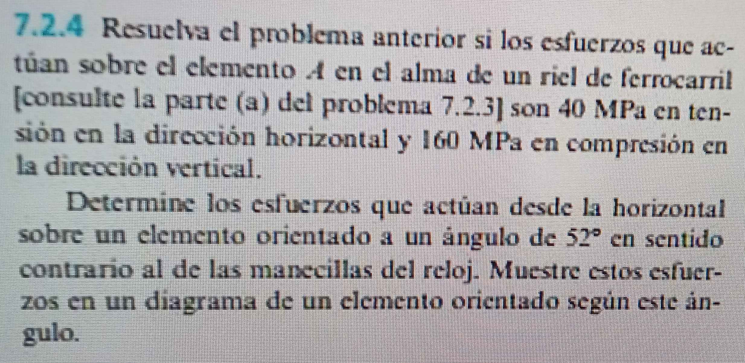 Resuelva el problema anterior si los esfuerzos que ac- 
túan sobre el elemento A en el alma de un riel de ferrocarril 
[consulte la parte (a) del problema 7.2.3] son 40 MPa en ten- 
sión en la dirección horizontal y 160 MPa en compresión en 
la dirección vertical. 
Determine los esfuerzos que actúan desde la horizontal 
sobre un elemento orientado a un ángulo de 52° en sentido 
contrario al de las manecillas del reloj. Muestre estos esfuer- 
zos en un diagrama de un elemento orientado según este án- 
gulo.