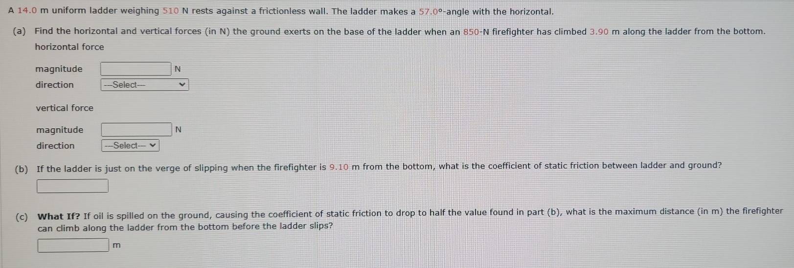 A 14.0 m uniform ladder weighing 510 N rests against a frictionless wall. The ladder makes a 57.0° Fangle with the horizontal. 
(a) Find the horizontal and vertical forces (inN) the ground exerts on the base of the ladder when an 850-N firefighter has climbed 3.90 m along the ladder from the bottom. 
horizontal force 
magnitude □ N
direction ===Select-== 
vertical force 
magnitude □ N
direction -=Select-= 
(b) If the ladder is just on the verge of slipping when the firefighter is 9.10 m from the bottom, what is the coefficient of static friction between ladder and ground? 
□ 
(c) What If? If oil is spilled on the ground, causing the coefficient of static friction to drop to half the value found in part (b), what is the maximum distance (in m) the firefighter 
can climb along the ladder from the bottom before the ladder slips?
□ m