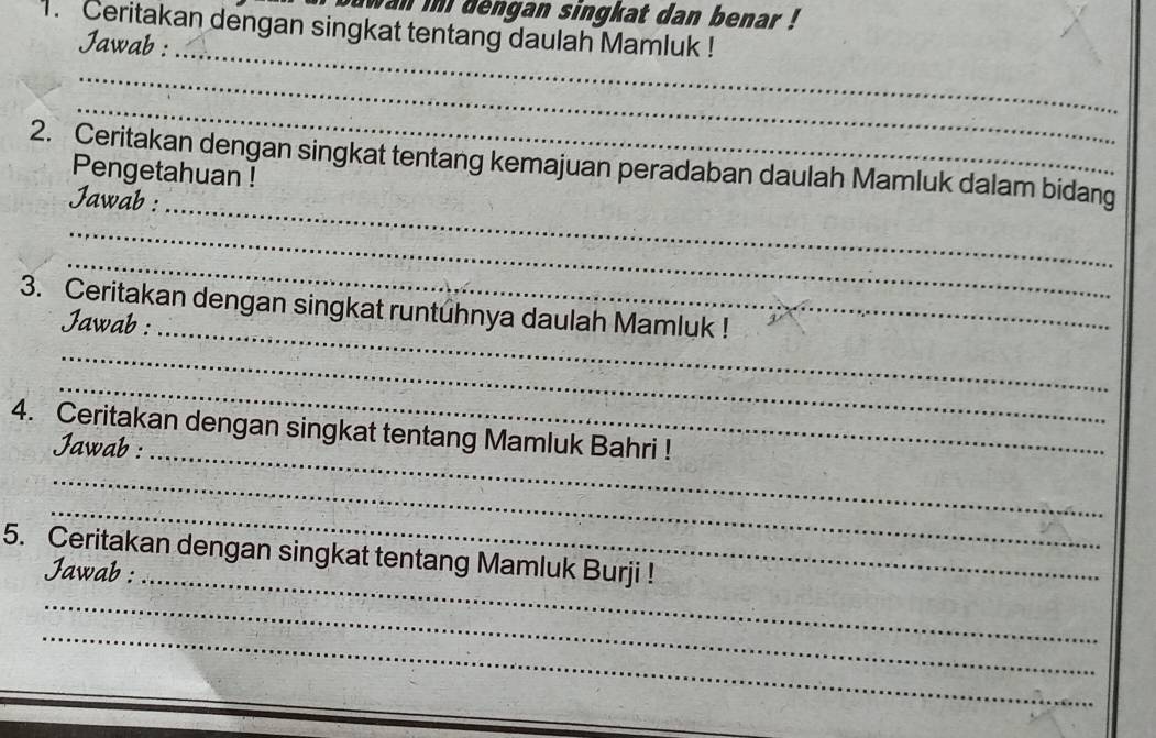 wan in dengan singkat dan benar ! 
1. Ceritakan dengan singkat tentang daulah Mamluk ! 
Jawab : 
_ 
_ 
_ 
2. Ceritakan dengan singkat tentang kemajuan peradaban daulah Mamluk dalam bidang 
Pengetahuan ! 
Jawab : 
_ 
_ 
_ 
3. Ceritakan dengan singkat runtuhnya daulah Mamluk ! 
Jawab :_ 
_ 
_ 
4. Ceritakan dengan singkat tentang Mamluk Bahri ! 
Jawab :_ 
_ 
_ 
5. Ceritakan dengan singkat tentang Mamluk Burji ! 
Jawab :_ 
_ 
_ 
_ 
_