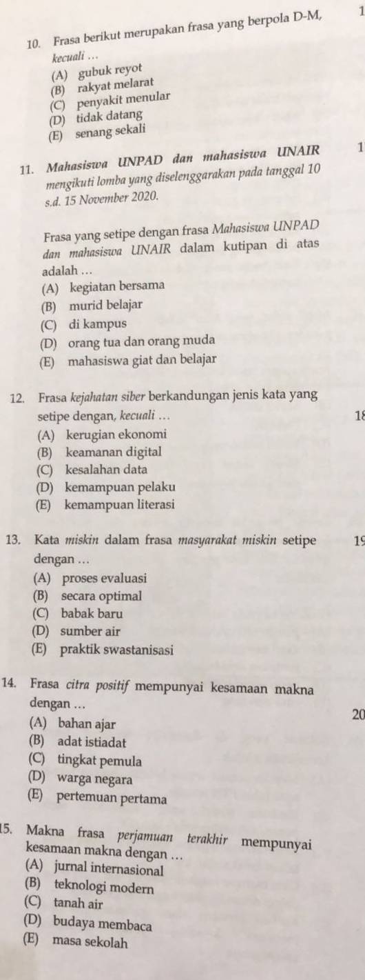 Frasa berikut merupakan frasa yang berpola D-M, 1
kecuali ...
(A) gubuk reyot
(B) rakyat melarat
(C) penyakit menular
(D) tidak datang
(E) senang sekali
11. Mahasiswa UNPAD dan mahasiswa UNAIR 1
mengikuti lomba yang diselenggarakan pada tanggal 10
s.d. 15 November 2020.
Frasa yang setipe dengan frasa Mahasiswa UNPAD
dan mahasiswa UNAIR dalam kutipan di atas
adalah ..
(A) kegiatan bersama
(B) murid belajar
(C) di kampus
(D) orang tua dan orang muda
(E) mahasiswa giat dan belajar
12. Frasa kejahatan siber berkandungan jenis kata yang
setipe dengan, kecuali … 18
(A) kerugian ekonomi
(B) keamanan digital
(C) kesalahan data
(D) kemampuan pelaku
(E) kemampuan literasi
13. Kata miskin dalam frasa masyarakat miskin setipe 19
dengan .
(A) proses evaluasi
(B) secara optimal
(C) babak baru
(D) sumber air
(E) praktik swastanisasi
14. Frasa citra positif mempunyai kesamaan makna
dengan … 20
(A) bahan ajar
(B) adat istiadat
(C) tingkat pemula
(D) warga negara
(E) pertemuan pertama
15. Makna frasa perjamuan terakhir mempunyai
kesamaan makna dengan …
(A) jurnal internasional
(B) teknologi modern
(C) tanah air
(D) budaya membaca
(E) masa sekolah