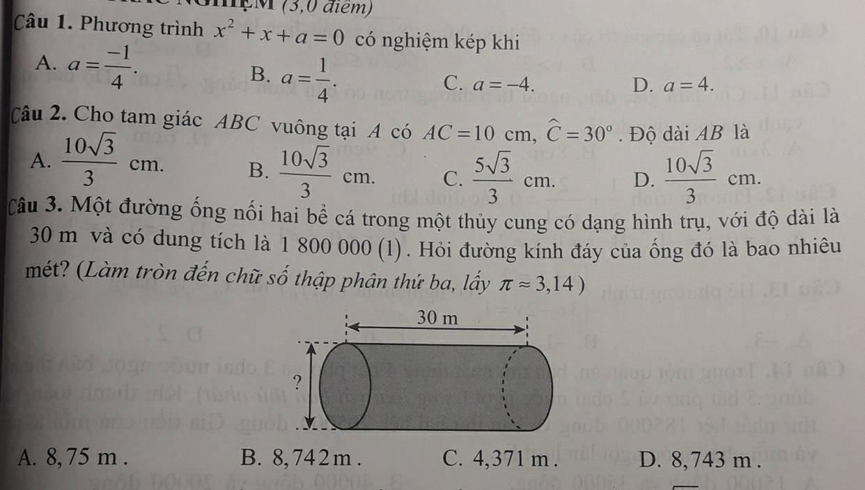 MçM (3,0 điểm)
Câu 1. Phương trình x^2+x+a=0 có nghiệm kép khi
A. a= (-1)/4 . a= 1/4 . 
B.
C. a=-4. D. a=4. 
Câu 2. Cho tam giác ABC vuông tại A có AC=10cm, widehat C=30°. Độ dài AB là
A.  10sqrt(3)/3 cm.
B.  10sqrt(3)/3 cm. C.  5sqrt(3)/3 cm. D.  10sqrt(3)/3 cm. 
Câu 3. Một đường ống nối hai bể cá trong một thủy cung có dạng hình trụ, với độ dài là
30 m và có dung tích là 1 800 000 (1). Hỏi đường kính đáy của ống đó là bao nhiêu
mét? (Làm tròn đến chữ số thập phân thứ ba, lấy π approx 3,14)
A. 8, 75 m. B. 8,742m. C. 4,371 m. D. 8, 743 m.