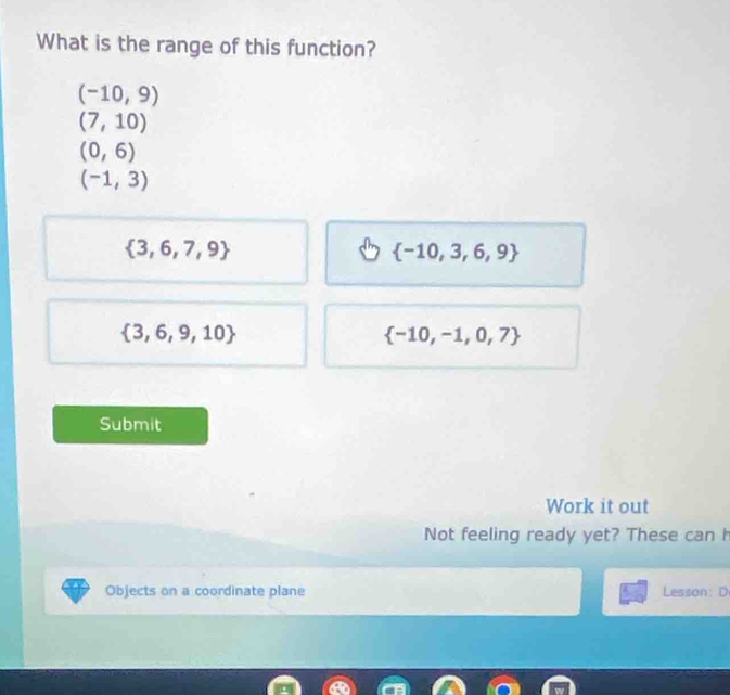 What is the range of this function?
(-10,9)
(7,10)
(0,6)
(-1,3)
 3,6,7,9
 -10,3,6,9
 3,6,9,10
 -10,-1,0,7
Submit
Work it out
Not feeling ready yet? These can h
Objects on a coordinate plane Lesson: D