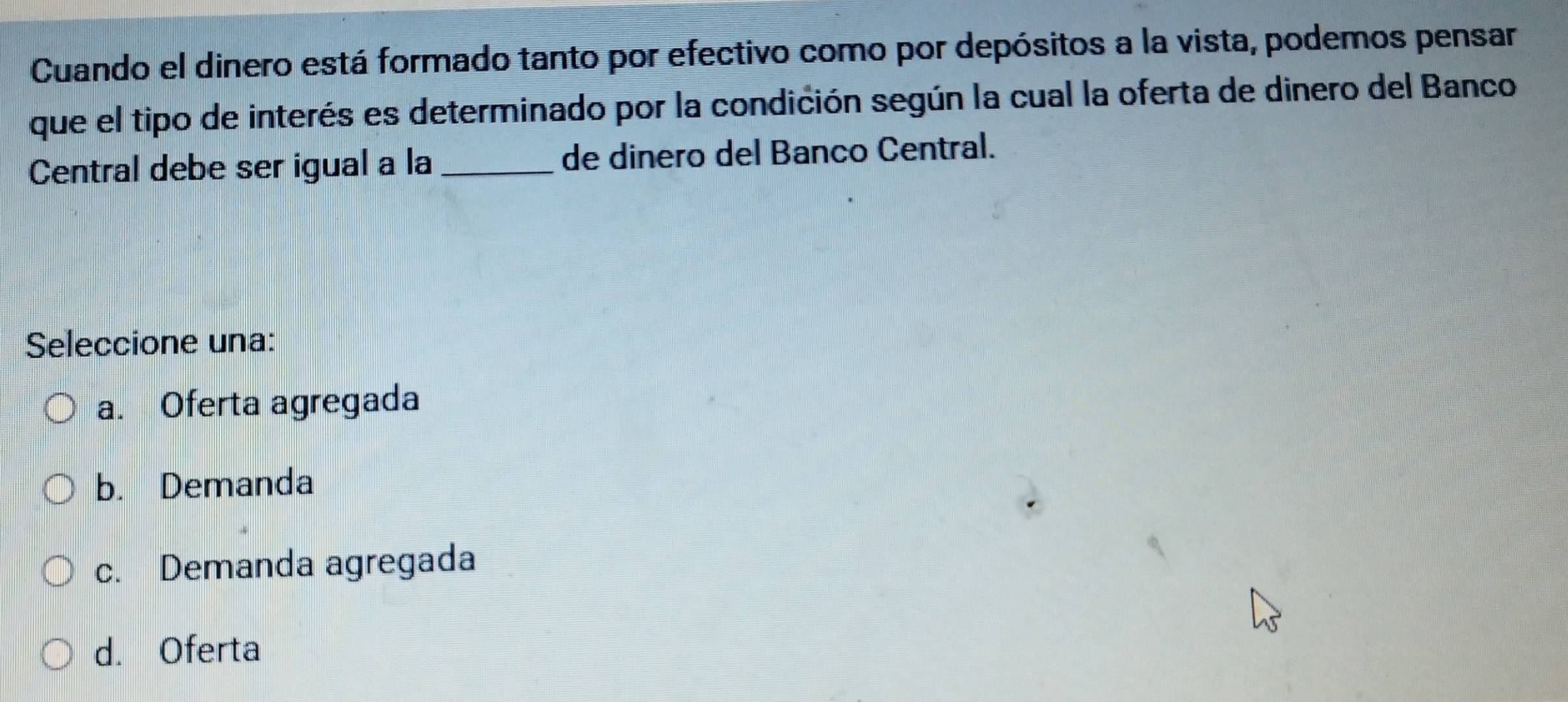 Cuando el dinero está formado tanto por efectivo como por depósitos a la vista, podemos pensar
que el tipo de interés es determinado por la condición según la cual la oferta de dinero del Banco
Central debe ser igual a la _de dinero del Banco Central.
Seleccione una:
a. Oferta agregada
b. Demanda
c. Demanda agregada
d. Oferta