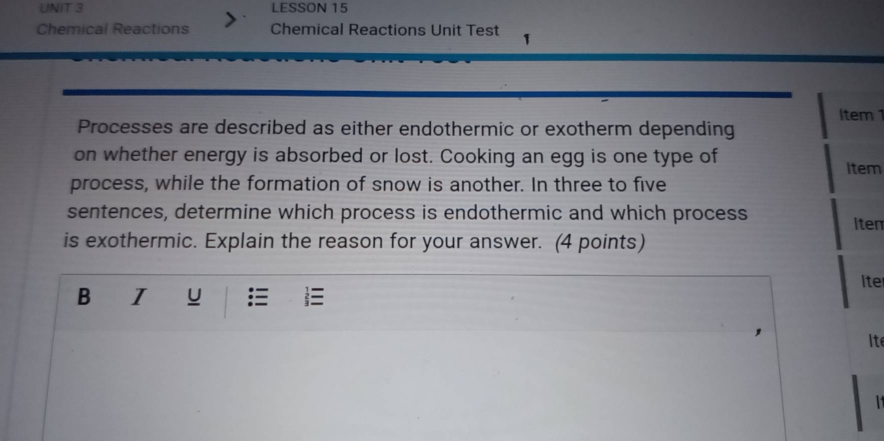 LESSON 15 
Chemical Reactions Chemical Reactions Unit Test 1 
Item 1 
Processes are described as either endothermic or exotherm depending 
on whether energy is absorbed or lost. Cooking an egg is one type of 
Item 
process, while the formation of snow is another. In three to five 
sentences, determine which process is endothermic and which process 
Iten 
is exothermic. Explain the reason for your answer. (4 points) 
Iter 
B I U 

Ite