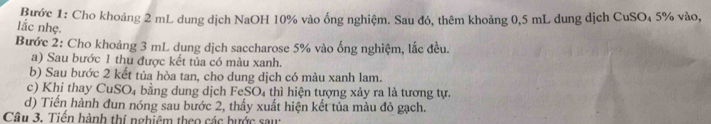 Bước 1: Cho khoảng 2 mL dung dịch NaOH 10% vào ống nghiệm. Sau đó, thêm khoảng 0,5 mL dung dịch CuSO₄ 5% vào, 
lắc nhẹ. 
Bước 2: Cho khoảng 3 mL dung dịch saccharose 5% vào ống nghiệm, lắc đều. 
a) Sau bước 1 thu được kết tủa có màu xanh. 
b) Sau bước 2 kết tủa hòa tan, cho dung dịch có màu xanh lam. 
c) Khi thay CuSO₄ bằng dung dịch FeSO₄ thì hiện tượng xảy ra là tương tự. 
d) Tiến hành dun nóng sau bước 2, thấy xuất hiện kết tủa màu đỏ gạch. 
Câu 3. Tiền hành thí nghiêm theo các bước sau: