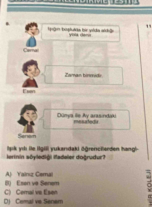 11
şığın boşlukta bir yılda aldığı
yola denir.
Cemal
Zaman birmidir.
Esen
Dünya ile Ay arasindaki
mesafedir
Senem
İsık yılı ile ilgili yukanıdaki öğrencilerden hangi-
lerinin sōylediği ifadeier doğrudur?
A) Yainız Cemal
B) Esen ve Senem
C) Cemal ve Esen
D) Cemal ve Senem