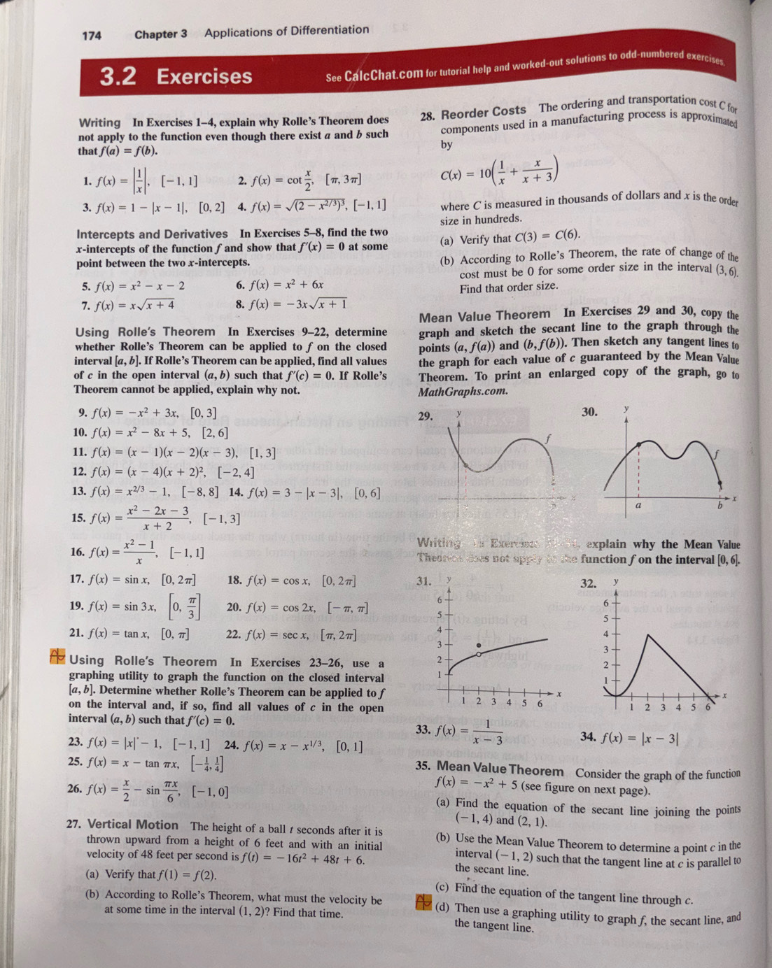 174 Chapter 3 Applications of Differentiation
3.2 Exercises
See CalcChat.com for tutorial help and worked-out solutions to odd-numbered exercises
Writing In Exercises 1-4, explain why Rolle’s Theorem does 28. Reorder Costs The ordering and transportation cost C for
not apply to the function even though there exist a and b such components used in a manufacturing process is approximated
that f(a)=f(b).
by
1. f(x)=| 1/x |,[-1,1] 2. f(x)=cot  x/2 ,[π ,3π ]
C(x)=10( 1/x + x/x+3 )
3. f(x)=1-|x-1|,[0,2] 4. f(x)=sqrt((2-x^(2/3))^3),[-1,1] where C is measured in thousands of dollars and x is the orde
Intercepts and Derivatives In Exercises 5-8, find the two size in hundreds.
x-intercepts of the function fand show that f'(x)=0 at some (a) Verify that C(3)=C(6).
point between the two x-intercepts. (b) According to Rolle's Theorem, the rate of change of the
5. f(x)=x^2-x-2 6. f(x)=x^2+6x cost must be 0 for some order size in the interval (3,6).
Find that order size.
7. f(x)=xsqrt(x+4) 8. f(x)=-3xsqrt(x+1)
Mean Value Theorem In Exercises 29 and 30, copy the
Using Rolle's Theorem In Exercises 9-22, determine graph and sketch the secant line to the graph through the
whether Rolle’s Theorem can be applied to f on the closed points (a,f(a)) and (b,f(b)) ). Then sketch any tangent lines to
interval [a,b]. If Rolle’s Theorem can be applied, find all values the graph for each value of c guaranteed by the Mean Value
of c in the open interval (a,b) such that f'(c)=0.. If Rolle’s Theorem. To print an enlarged copy of the graph, go to
Theorem cannot be applied, explain why not. MathGraphs.com.
9. f(x)=-x^2+3x,[0,3] 29.
10. f(x)=x^2-8x+5,[2,6]
11. f(x)=(x-1)(x-2)(x-3),[1,3]
12. f(x)=(x-4)(x+2)^2,[-2,4]
13. f(x)=x^(2/3)-1,[-8,8] 14. f(x)=3-|x-3|,[0,6]
15. f(x)= (x^2-2x-3)/x+2 ,[-1,3]
Writing * Exercisto explain why the Mean Value
16. f(x)= (x^2-1)/x ,[-1,1] Theorem does not app y to  the function f on the interval [0,6].
17. f(x)=sin x,[0,2π ] 18. f(x)=cos x,[0,2π ] 31. 3
19. f(x)=sin 3x,[0, π /3 ] 20. f(x)=cos 2x,[-π ,π ]
21. f(x)=tan x,[0,π ] 22. f(x)=sec x,[π ,2π ]
Using Rolle's Theorem In Exercises 23-26, use a 
graphing utility to graph the function on the closed interval
[a,b]. Determine whether Rolle’s Theorem can be applied to f
on the interval and, if so, find all values of c in the open
interval (a,b) such that f'(c)=0.
33. f(x)= 1/x-3 
23. f(x)=|x|-1,[-1,1] 24. f(x)=x-x^(1/3),[0,1] 34. f(x)=|x-3|
25. f(x)=x-tan π x,[- 1/4 , 1/4 ]
35. Mean Value Theorem Consider the graph of the function
f(x)=-x^2+5 (see figure on next page).
26. f(x)= x/2 -sin  π x/6 ,[-1,0] (a) Find the equation of the secant line joining the points
(-1,4) and (2,1).
27. Vertical Motion The height of a ball t seconds after it is (b) Use the Mean Value Theorem to determine a point c in the
thrown upward from a height of 6 feet and with an initial interval (-1,2)
velocity of 48 feet per second is f(t)=-16t^2+48t+6. the secant line. such that the tangent line at c is parallel to
(a) Verify that f(1)=f(2).
(c) Find the equation of the tangent line through c.
(b) According to Rolle’s Theorem, what must the velocity be (d) Then use a graphing utility to graph f, the secant line, and
at some time in the interval (1,2)? Find that time.
the tangent line.