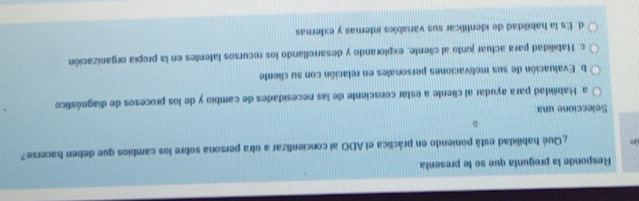 Responde la pregunta que se le presenta.
¿Qué habilidad está poniendo en práclica el ADO al concienlizar a otra persona sobre los cambios que deben hacerse?
。
Seleccione una
a Habilidad para ayudar al cliente a estar censciente de las necesidades de cambio y de los procesos de diagnóstico
b. Evaluación de sus molivaciones personales en relación con su cliente
c. Habilidad para actuar junto al cliente, explorando y desarrollando los recursos latentes en la propía organización
d. Es la habiidad de identilicar sus variables internas y externas