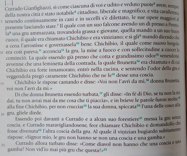 […]
Currado Gianfigliazzi, sì come ciascuna di voi e udito e veduto puoteª avere, sempre
della nostra città è stato notabileó cittadino, liberale e magnifico, e vita cavalleresca
s tenendo continuamente in cani e in uccelli s’è dilettato, le sue opere maggiori al
presente lasciando stare.? Il quale con un suo falcone avendo un dì presso a Pereto-
la^8 una gru ammazzata, trovandola grassa e giovane, quella mandò a un suo buon
cuoco, il quale era chiamato Chichibio e era viniziano; e sì gli^9 mandó dicendo che
a cena l'arrostisse e governass ela^(10) bene. Chichibio, il quale come nuovo bergolo
10  era così pareva," acconcia^(12) la gru, la mise a fuoco e con sollecitudine a cuocer la
cominciò. La quale essendo già presso che cotta e grandissimo odor^(13) venendone.
avvenne che una feminetta della contrada, la quale Brune etta^(14) era chiamata e di cui
Chichibio era forte innamorato, entró nella cucina, e sentendo l'odor della gru e
veggendola pregò caramente Chichibio che ne le^(15) desse una coscia.
15 Chichibio le rispose cantando e disse: «Voi non l’avrì da mi,¹ donna Brunetta,
voi non l’avrì da mi.»
Di che donna Brunetta essendo turbata,” gli disse: «In fé di Dio, se tu non la mi
dai, tu non avrai mai da me cosa che ti piaccia», e in brieve le parole furon molte;"
alla fine Chichibio, per non crucc iar^(19) la sua donna, sp iccata^(20) l'una delle cosce alla
20 gru, gliele diede.
Essendo poi davanti a Currado e a alcun suo forestiere²¹ messa la gru senza
coscia, e Currado maravigliandosene, fece chiamare Chichibio e domandollo che
fosse divenut a^(22) l’altra coscia della gru. Al quale il vinizian bugiardo subitamente
rispose: «Signor mio, le gru non hanno se non una coscia e una gamba.»
25 Currado allora turbato disse: «Come diavol non hanno che una coscia e una
gamba? Non vid'io mai più gru che questa? ?_23