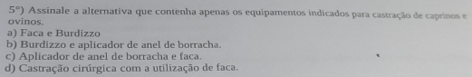 5°) Assinale a alternativa que contenha apenas os equipamentos indicados para castração de caprinos e
ovinos.
a) Faca e Burdizzo
b) Burdizzo e aplicador de anel de borracha.
c) Aplicador de anel de borracha e faca.
d) Castração cirúrgica com a utilização de faca.