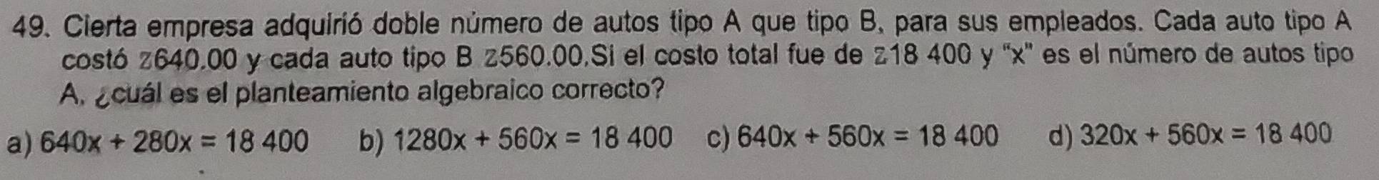 Cierta empresa adquirió doble número de autos tipo A que tipo B, para sus empleados. Cada auto tipo A
costó z640.00 y cada auto tipo B z560.00.Si el costo total fue de z18 400 y ' x ' es el número de autos tipo
A acuál es el planteamiento algebraico correcto?
a) 640x+280x=18400 b) 1280x+560x=18400 c) 640x+560x=18400 d) 320x+560x=18400