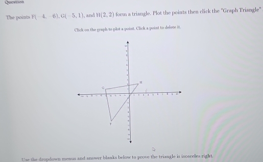 Question 
The points F(-4,-6), G(-5,1) , and H(2,2) form a triangle. Plot the points then click the ''Graph Triangle' 
Click on the graph to plot a point. Click a point to delete it. 
Use the dropdown menus and answer blanks below to prove the triangle is isosceles right.