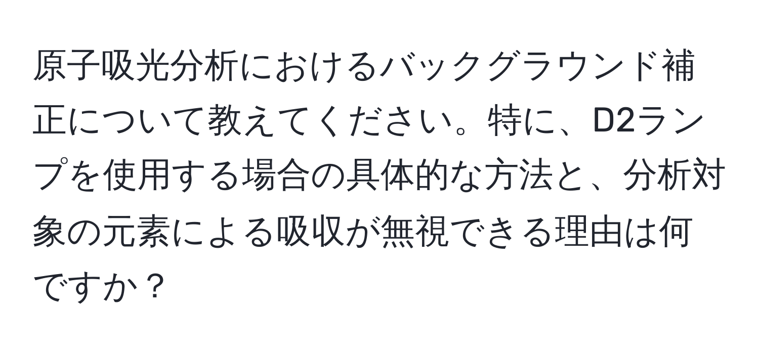 原子吸光分析におけるバックグラウンド補正について教えてください。特に、D2ランプを使用する場合の具体的な方法と、分析対象の元素による吸収が無視できる理由は何ですか？