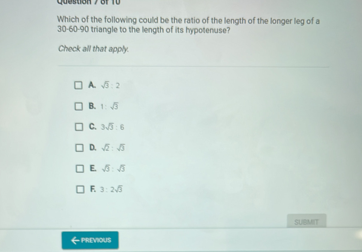 Question / of 10
Which of the following could be the ratio of the length of the longer leg of a
30 - 60 - 90 triangle to the length of its hypotenuse?
Check all that apply.
A. sqrt(3):2
B. 1:sqrt(3)
C. 3sqrt(3):6
D. sqrt(2):sqrt(3)
E. sqrt(3):sqrt(3)
F. 3:2sqrt(3)
SUBMIT
PREVIOUS