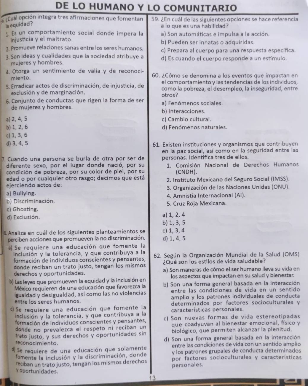 DE LO HUMANO Y LO COMUNITARIO
¿Cuál opción integra tres afirmaciones que fomentan 59. ¿En cuál de las siguientes opciones se hace referencia
la equidad?
a lo que es una habilidad?
1. Es un comportamiento social donde impera la a) Son automáticas e impulsa a la acción.
injusticia y el maltrato. b) Pueden ser innatas o adquiridas.
2. Promueve relaciones sanas entre los seres humanos. c) Prepara al cuerpo para una respuesta específica.
3. Son ideas y cualidades que la sociedad atribuye a d) Es cuando el cuerpo responde a un estímulo.
mujeres y hombres.
4. Otorga un sentimiento de valía y de reconoci- 60. ¿Cómo se denomina a los eventos que impactan en
miento.
el comportamiento y las tendencias de los individuos,
5. Erradicar actos de discriminación, de injusticia, de como la pobreza, el desempleo, la inseguridad, entre
exclusión y de marginación. otros?
6. Conjunto de conductas que rigen la forma de ser a) Fenómenos sociales.
de mujeres y hombres. b) Interacciones.
a) 2, 4, 5 c) Cambio cultural.
b) 1, 2, 6 d) Fenómenos naturales.
c) 1, 3, 6
d) 3, 4, 5 61. Existen instituciones y organismos que contribuyen
en la paz social, así como en la seguridad entre las
7. Cuando una persona se burla de otra por ser de personas. Identifica tres de ellos.
diferente sexo, por el lugar donde nació, por su 1. Comisión Nacional de Derechos Humanos
condición de pobreza, por su color de piel, por su (CNDH).
edad o por cualquier otro rasgo; decimos que está 2. Instituto Mexicano del Seguro Social (IMSS).
ejerciendo actos de:
3. Organización de las Naciones Unidas (ONU).
a) Bullying. 4. Amnistía Internacional (AI).
b) Discriminación.
5. Cruz Roja Mexicana.
c) Ghosting.
d) Exclusión. a) 1, 2, 4
b) 1, 3, 5
3. Analiza en cuál de los siguientes planteamientos se c) 1, 3, 4
perciben acciones que promueven la no discriminación. d) 1, 4, 5
a) Se requiere una educación que fomente la
inclusión y la tolerancia, y que contribuya a la 62. Según la Organización Mundial de la Salud (OMS)
formación de individuos conscientes y pensantes, ¿Qué son los estilos de vida saludable?
donde reciban un trato justo, tengan los mismos
derechos y oportunidades. a) Son maneras de cómo el ser humano lleva su vida en
b) Las leyes que promueven la equidad y la inclusión en los aspectos que impactan en su salud y bienestar.
México requieren de una educación que favorezca la b) Son una forma general basada en la interacción
igualdad y desigualdad, así como las no violencias entre las condiciones de vida en un sentido
entre los seres humanos. amplio y los patrones individuales de conducta
c Se requiere una educación que fomente la determinados por factores socioculturales y
inclusión y la tolerancia, y que contribuya a la características personales.
formación de individuos conscientes y pensantes, c) Son nuevas formas de vida estereotipadas
donde no prevalezca el respeto ni reciban un que coadyuvan al bienestar emocional, físico y
trato justo, y sus derechos y oportunidades sin biológico, que permiten alcanzar la plenitud.
reconocimiento. d) Son una forma general basada en la interacción
4) Se requiere de una educación que solamente entre las condiciones de vida con un sentido amplio
fomente la inclusión y la discriminación, donde y los patrones grupales de conducta determinados
reciban un trato justo, tengan los mismos derechos por factores socioculturales y características
personales.
y oportunidades.
13