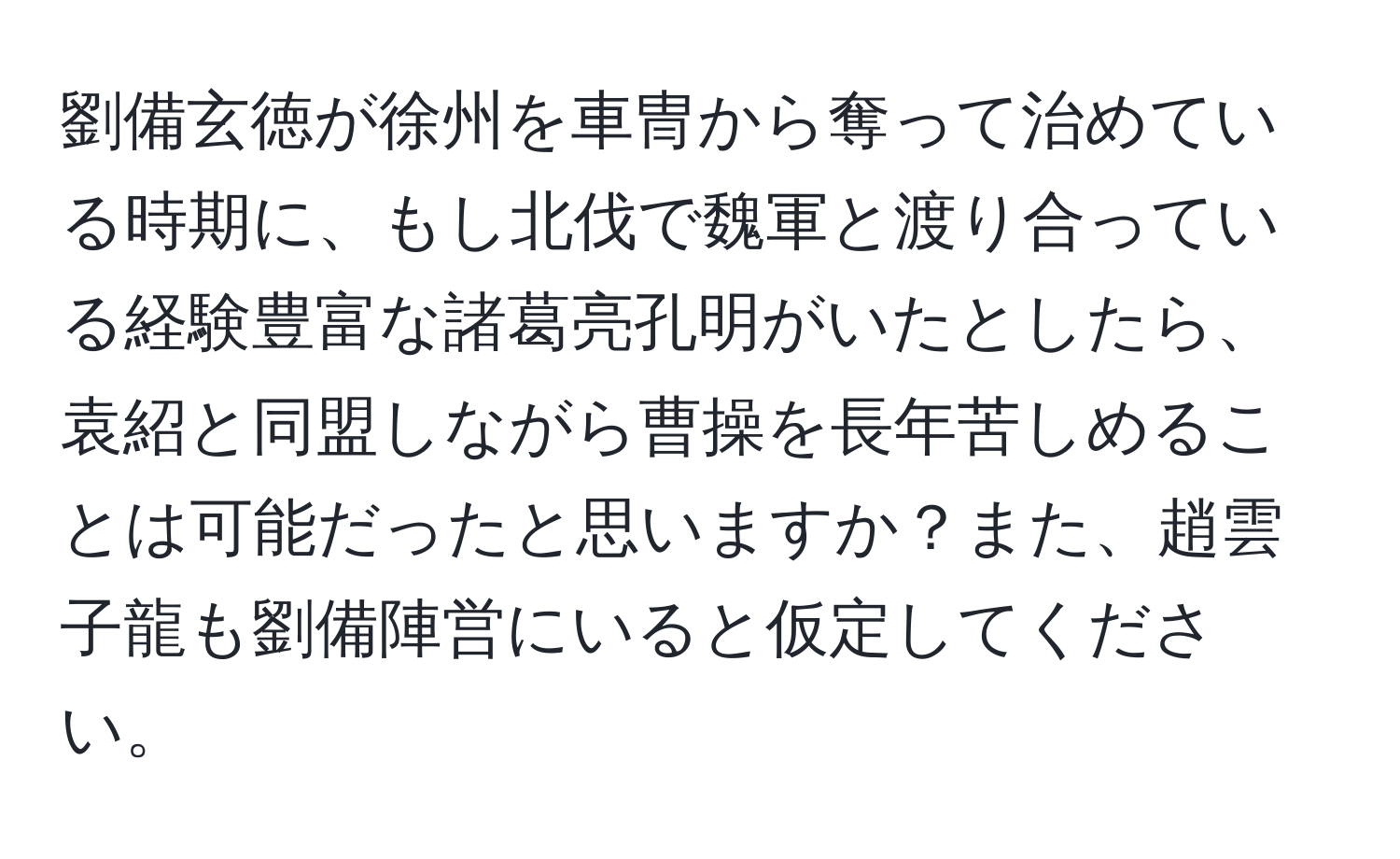 劉備玄徳が徐州を車冑から奪って治めている時期に、もし北伐で魏軍と渡り合っている経験豊富な諸葛亮孔明がいたとしたら、袁紹と同盟しながら曹操を長年苦しめることは可能だったと思いますか？また、趙雲子龍も劉備陣営にいると仮定してください。