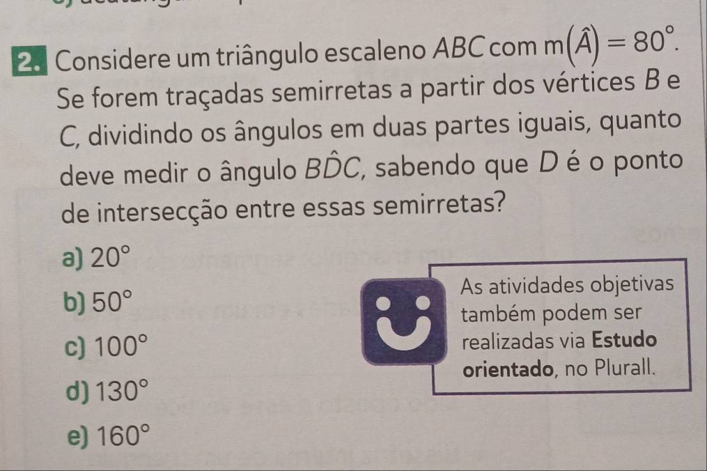 Considere um triângulo escaleno ABC com m(hat A)=80°. 
Se forem traçadas semirretas a partir dos vértices B e
C, dividindo os ângulos em duas partes iguais, quanto
deve medir o ângulo Bhat DC, , sabendo que D é o ponto
de intersecção entre essas semirretas?
a) 20°
As atividades objetivas
b) 50°
U também podem ser
c) 100° realizadas via Estudo
orientado, no Plurall.
d) 130°
e) 160°