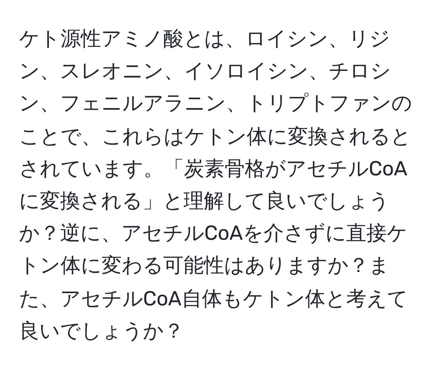 ケト源性アミノ酸とは、ロイシン、リジン、スレオニン、イソロイシン、チロシン、フェニルアラニン、トリプトファンのことで、これらはケトン体に変換されるとされています。「炭素骨格がアセチルCoAに変換される」と理解して良いでしょうか？逆に、アセチルCoAを介さずに直接ケトン体に変わる可能性はありますか？また、アセチルCoA自体もケトン体と考えて良いでしょうか？