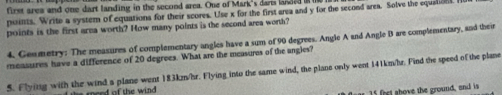 first area and one dart landing in the second area. One of Mark's dars landed i the 
points. Write a system of equations for their scores. Use x for the first area and y for the second area. Solve the equation. H 
points is the first area worth? How many points is the second area worth? 
4. Genmetry: The measures of complementary angles have a sum of 90 degrees. Angle A and Angle B are complementary, and their 
measures have a difference of 20 degrees. What are the measures of the angles? 
5. Flying with the wind a plane went 183km/hr. Flying into the same wind, the plane only went 141km/hr. Find the speed of the plane 
merd of the wind
15 frt ahove the ground,and is