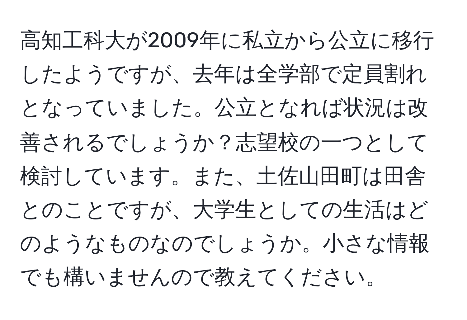 高知工科大が2009年に私立から公立に移行したようですが、去年は全学部で定員割れとなっていました。公立となれば状況は改善されるでしょうか？志望校の一つとして検討しています。また、土佐山田町は田舎とのことですが、大学生としての生活はどのようなものなのでしょうか。小さな情報でも構いませんので教えてください。