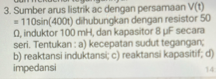 Sumber arus listrik ac dengan persamaan V(t)
=1 10sin(400t) dihubungkan dengan resistor 50
Ω, induktor 100 mH, dan kapasitor 8 μF secara 
seri. Tentukan : a) kecepatan sudut tegangan; 
b) reaktansi induktansi; c) reaktansi kapasitif; d) 
impedansi 14