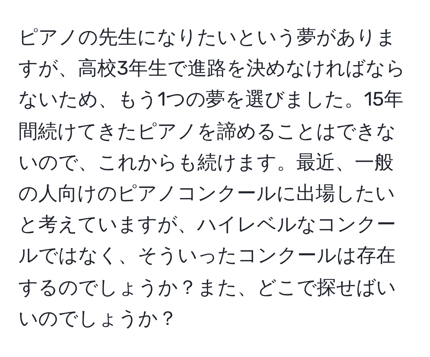 ピアノの先生になりたいという夢がありますが、高校3年生で進路を決めなければならないため、もう1つの夢を選びました。15年間続けてきたピアノを諦めることはできないので、これからも続けます。最近、一般の人向けのピアノコンクールに出場したいと考えていますが、ハイレベルなコンクールではなく、そういったコンクールは存在するのでしょうか？また、どこで探せばいいのでしょうか？