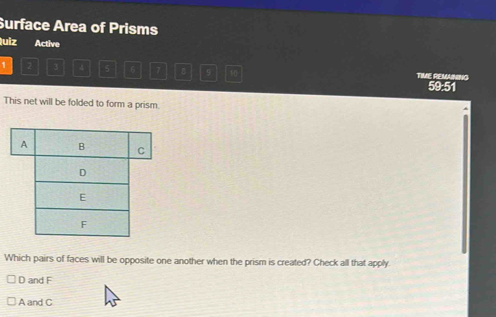 Surface Area of Prisms
Quiz Active
1 2 3 4 5 6 7 8 9 10 TIME REMAINING
59:51
This net will be folded to form a prism.
Which pairs of faces will be opposite one another when the prism is created? Check all that apply.
D and F
A and C