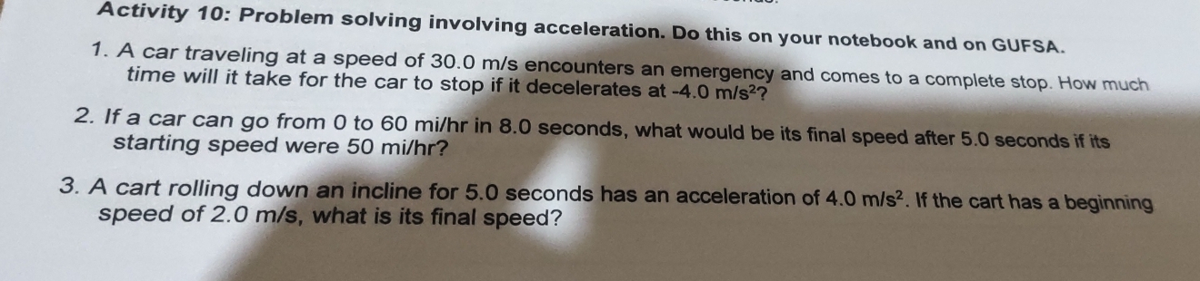 Activity 10: Problem solving involving acceleration. Do this on your notebook and on GUFSA. 
1. A car traveling at a speed of 30.0 m/s encounters an emergency and comes to a complete stop. How much 
time will it take for the car to stop if it decelerates at -4.0m/s^2 2 
2. If a car can go from 0 to 60 mi/hr in 8.0 seconds, what would be its final speed after 5.0 seconds if its 
starting speed were 50 mi/hr? 
3. A cart rolling down an incline for 5.0 seconds has an acceleration of 4.0m/s^2. If the cart has a beginning 
speed of 2.0 m/s, what is its final speed?