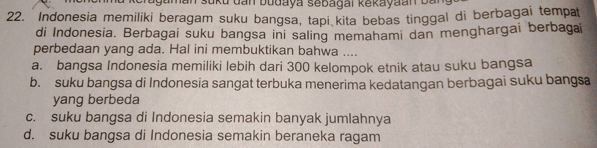 gaman süku dan budaya sebagai kekayaan ban
22. Indonesia memiliki beragam suku bangsa, tapi kita bebas tinggal di berbagai tempat
di Indonesia. Berbagai suku bangsa ini saling memahami dan menghargai berbagai
perbedaan yang ada. Hal ini membuktikan bahwa ....
a. bangsa Indonesia memiliki lebih dari 300 kelompok etnik atau suku bangsa
b. suku bangsa di Indonesia sangat terbuka menerima kedatangan berbagai suku bangsa
yang berbeda
c. suku bangsa di Indonesia semakin banyak jumlahnya
d. suku bangsa di Indonesia semakin beraneka ragam