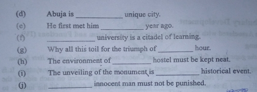 Abuja is _unique city. 
(e) He first met him year ago. 
(f) _university is a citadel of learning. 
(g) Why all this toil for the triumph of _hour. 
(h) The environment of_ hostel must be kept neat. 
(i) The unveiling of the monument is _historical event. 
(j) _innocent man must not be punished.