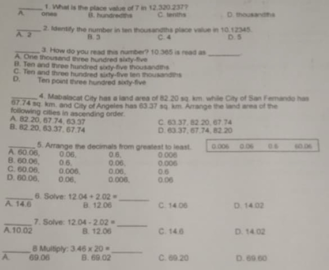 What is the place value of 7 in 12.320.237?
A ones B. hundredths C. tenths D thousandths
_2. Identify the number in ten thousandths place value in 10.12345.
A. 2 B. 3 C. 4 D. 5
_3. How do you read this number? 10.365 is read as _
A. One thousand three hundred sixty-five
B. Ten and three hundred sixy-five thousandths
C. Ten and three hundred sixty-five len thousandths
D. Ten point three hundred sixty-five
_4. Mabalacat City has a land area of 82.20 sq. km. while City of San Fernando has
67.74 sq. km, and City of Angeles has 63.37 sq. km. Arrange the land area of the
following citles in ascending order.
A. 82.20, 67.74, 63,37 C. 63.37, 82.20, 67.74
B. 82.20, 63.37, 67.74 D. 63.37, 67,74, 82.20
_5. Arrange the decimals from greatest to least. 0.006 0.06 0.6 60.06
A. 60.06, 0.06, 0.6, 0.006
B. 60.06, 0.6. 0.06. 0.006
C. 60.06. 0.006. 0.06, 0.6
D. 60.06, 0.06, 0.006. 0.06
_6. Solve: 12.04+2.02= _
A. 14.6 B. 12.06 C. 14.06 D. 14.02
_7. Solve: 12.04-2.02=
_
A. 10.02 B. 12.06 C. 14.6 D. 14:02
_8 Multiply: 3.46* 20= _
A 69.06 B. 69.02 C. 69.20 D. 69.60