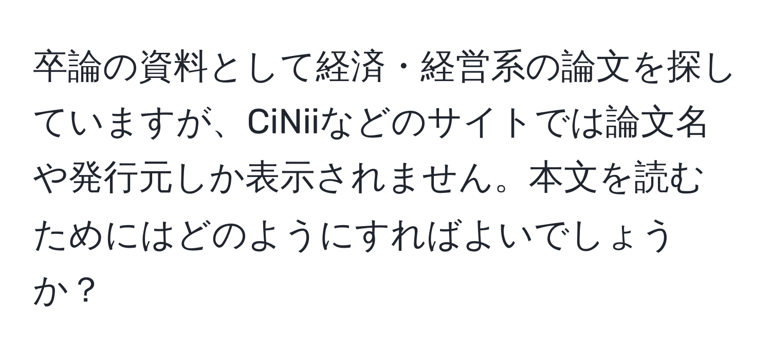 卒論の資料として経済・経営系の論文を探していますが、CiNiiなどのサイトでは論文名や発行元しか表示されません。本文を読むためにはどのようにすればよいでしょうか？