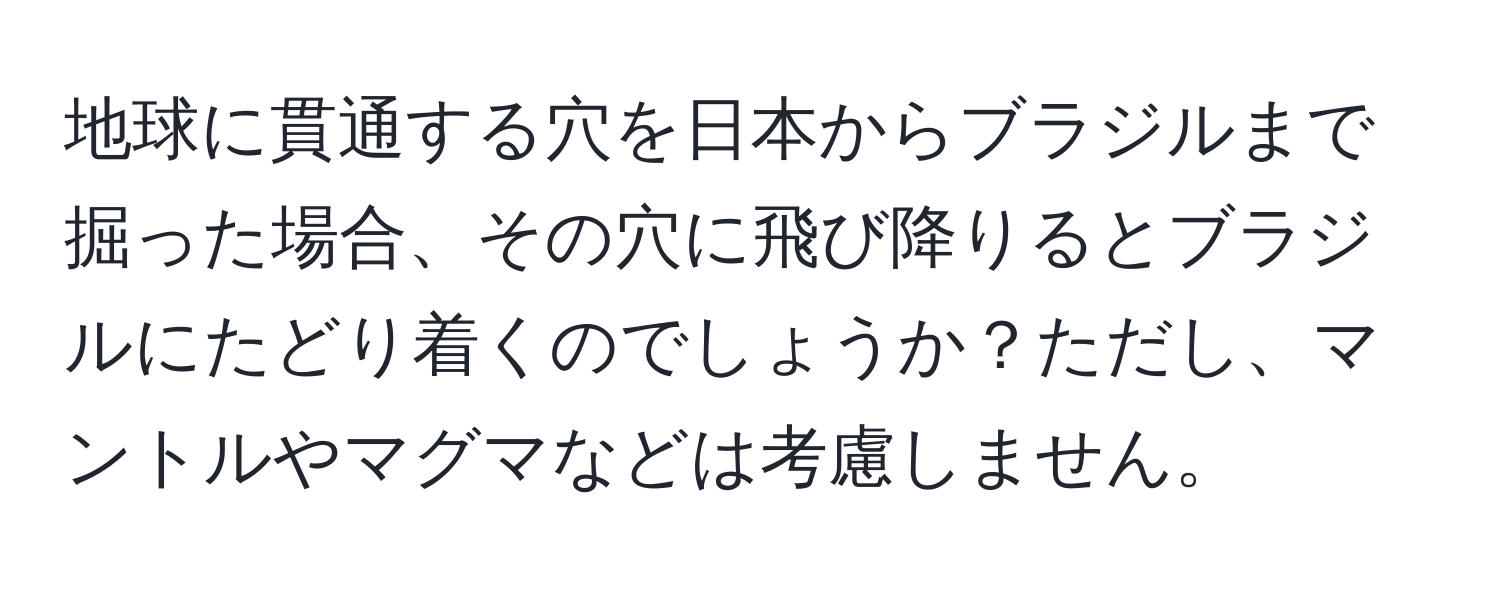 地球に貫通する穴を日本からブラジルまで掘った場合、その穴に飛び降りるとブラジルにたどり着くのでしょうか？ただし、マントルやマグマなどは考慮しません。