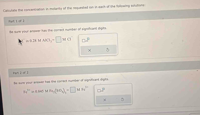 Calculate the concentration in molarity of the requested ion in each of the following solutions: 
Part 1 of 2 
Be sure your answer has the correct number of significant digits. 
in 0.28MAlCl_3=□ MCl^- □ .10^(□)
× 
Part 2 of 2 
Be sure your answer has the correct number of significant digits.
Fe^(3+)in0.845MFe_2(SO_4)_3=□ MFe^(3+) □ sqrt (∈fty)^(□)
×