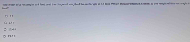 The width of a rectangle is 4 feet, and the diagonal length of the rectangle is 13 feet. Which measurement is closest to the length of this rectangle in
leer?
9n
17 π
12.4 π
13.6 fl