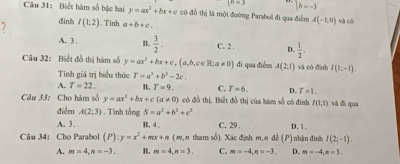 (b=3 D. beginarrayl b=-3endarray.
Câu 31: Biết hàm số bậc hai y=ax^2+bx+c có đồ thị là một đường Parabol đi qua điểm A(-1;0) và có
đinh I(1;2). Tinh a+b+c.
A. 3 . B.  3/2 . C. 2.
D.  1/2 . 
Câu 32: Biết đồ thị hàm số y=ax^2+bx+c, (a,b,c∈ R; a!= 0) đi qua điểm A(2;1) và có đỉnh I(1;-1). 
Tính giá trị biều thức T=a^3+b^2-2c.
A. T=22. B. T=9. C. T=6. D. T=1. 
Câu 33: Cho hàm số y=ax^2+bx+c(a!= 0) có đồ thị. Biết đồ thị của hàm số có đỉnh I(1;1) và đi qua
điểm A(2;3). Tính tổng S=a^2+b^2+c^2
A. 3. B. 4. C. 29 . D. 1 .
Câu 34: Cho Parabol (P):y=x^2+mx+n (m, n tham số). Xác định m, n đề (P) nhận đinh I(2;-1).
A. m=4, n=-3. B. m=4, n=3. C. m=-4, n=-3. D. m=-4, n=3.