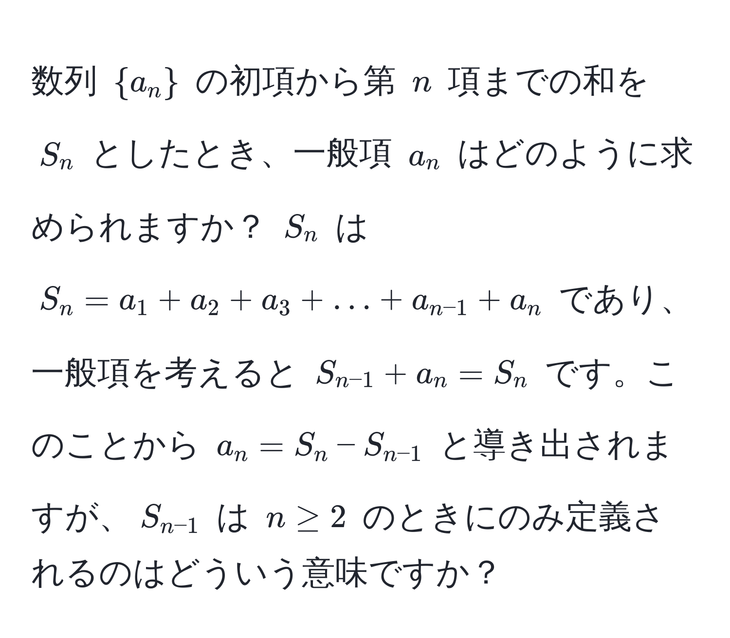 数列 $a_n$ の初項から第 $n$ 項までの和を $S_n$ としたとき、一般項 $a_n$ はどのように求められますか？ $S_n$ は $S_n = a_1 + a_2 + a_3 + ... + a_n-1 + a_n$ であり、一般項を考えると $S_n-1 + a_n = S_n$ です。このことから $a_n = S_n - S_n-1$ と導き出されますが、$S_n-1$ は $n ≥ 2$ のときにのみ定義されるのはどういう意味ですか？